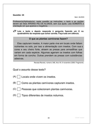 Questão: 24
                                                                           Item: AL0333

Professor(a)/Aplicador(a): nesta questão as instruções, o texto e as opções
devem ser lidos APENAS PEL OS ALUNOS, sem sua ajuda. Leia SOMENTE a
orientação em que aparece o megafone.

      Leia o texto e depois responda à pergunta fazendo um X no
      quadradinho da resposta que achar correta. Faça tudo em silêncio.

                 O que as plantas carnívoras fazem?

    Elas capturam insetos. A maior parte vive em locais onde faltam
 nutrientes no solo, por isso a alimentação com insetos. Com sua s
 cores e seu cheiro forte, atraem as presas para armadilhas que
 variam em cada espécie. Algumas agarram os insetos com folhas
 em forma de concha. Outras prendem as presas com substâncias
 adesivas.
                      Revista Recreio, númer o 348, Ano VII, 9 novembro 2006. Fragmento.



Qual o assunto desse texto?

(A)       Locais onde vivem os insetos.

(B)       Como as plantas carnívoras capturam insetos.

(C)       Pessoas que colecionam plantas carnívoras.

(D)       Tipos diferentes de insetos noturnos.
 