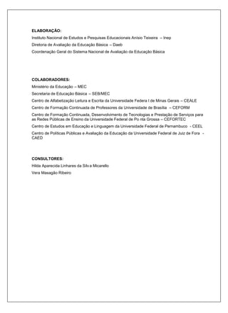 ELABORAÇÃO:
Instituto Nacional de Estudos e Pesquisas Educacionais Anísio Teixeira – Inep
Diretoria de Avaliação da Educação Básica – Daeb
Coordenação Geral do Sistema Nacional de Avaliação da Educação Básica




COLABORADORES:
Ministério da Educação – MEC
Secretaria de Educação Básica – SEB/MEC
Centro de Alfabetização Leitura e Escrita da Universidade Federa l de Minas Gerais – CEALE
Centro de Formação Continuada de Professores da Universidade de Brasília – CEFORM
Centro de Formação Continuada, Desenvolvimento de Tecnologias e Prestação de Serviços para
as Redes Públicas de Ensino da Universidade Federal de Po nta Grossa – CEFORTEC
Centro de Estudos em Educação e Linguagem da Universidade Federal de Pernambuco - CEEL
Centro de Políticas Públicas e Avaliação da Educação da Universidade Federal de Juiz de Fora -
CAED




CONSULTORES:
Hilda Aparecida Linhares da Silv a Micarello
Vera Masagão Ribeiro
 