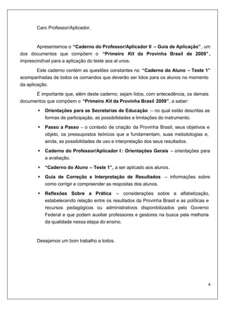 Caro Professor/Aplicador,


       Apresentamos o “Caderno do Professor/Aplicador II – Guia de Aplicação” , um
dos documentos que compõem o “Primeiro Kit da Provinha Brasil de 2009” ,
imprescindível para a aplicação do teste aos al unos.
        Este caderno contém as questões constantes no “Caderno do Aluno – Teste 1”
acompanhadas de todos os comandos que deverão ser lidos para os alunos no momento
da aplicação.
      É importante que, além deste caderno, sejam lidos, com antecedência, os demais
documentos que compõem o “Primeiro Kit da Provinha Brasil 2009”, a saber:
           Orientações para as Secretarias de Educação – no qual estão descritas as
           formas de participação, as possibilidades e limitações do instrumento.
           Passo a Passo – o contexto de criação da Provinha Brasil, seus objetivos e
           objeto, os pressupostos teóricos que a fundamentam, suas metodologias e,
           ainda, as possibilidades de uso e interpretação dos seus resultados.
           Caderno do Professor/Aplicador I : Orientações Gerais – orientações para
           a avaliação.

           “Caderno do Aluno – Teste 1”, a ser aplicado aos alunos.
           Guia de Correção e Interpretação de Resultados – informações sobre
           como corrigir e compreender as respostas dos alunos.
           Reflexões Sobre a Prática        – considerações sobre a alfabetização,
           estabelecendo relação entre os resultados da Provinha Brasil e as políticas e
           recursos pedagógicos ou administrativos disponibilizados pelo Governo
           Federal e que podem auxiliar professores e gestores na busca pela melhoria
           da qualidade nessa etapa do ensino.


       Desejamos um bom trabalho a todos.
 