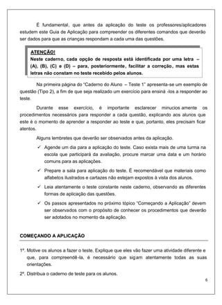 É fundamental, que antes da aplicação do teste os professores/aplicadores
estudem este Guia de Aplicação para compreender os diferentes comandos que deverão
ser dados para que as crianças respondam a cada uma das questões.

     ATENÇÃO!
     U           U




     Neste caderno, cada opção de resposta está identificada por uma letra –
     (A), (B), (C) e (D) – para, posteriormente, facilitar a correção, mas estas
     letras não constam no teste recebido pelos alunos.

       Na primeira página do “Caderno do Aluno – Teste 1” apresenta-se um exemplo de
questão (Tipo 2), a fim de que seja realizado um exercício para ensiná -los a responder ao
teste.
         Durante esse exercício, é importante esclarecer minucios amente os
procedimentos necessários para responder a cada questão, explicando aos alunos que
este é o momento de aprender a responder ao teste e que, portanto, eles precisam ficar
atentos.

         Alguns lembretes que deverão ser observados antes da aplicação.
            Agende um dia para a aplicação do teste. Caso exista mais de uma turma na
            escola que participará da avaliação, procure marcar uma data e um horário
            comuns para as aplicações.
            Prepare a sala para aplicação do teste. É recomendável que materiais como
            alfabetos ilustrados e cartazes não estejam expostos à vista dos alunos.
            Leia atentamente o teste constante neste caderno, observando as diferentes
            formas de aplicação das questões.
            Os passos apresentados no próximo tópico “Começando a Aplicação” devem
            ser observados com o propósito de conhecer os procedimentos que deverão
            ser adotados no momento da aplicação.


COMEÇANDO A APLICAÇÃO


1º. Motive os alunos a fazer o teste. Explique que eles vão fazer uma atividade diferente e
    que, para compreendê -la, é necessário que sig am atentamente todas as suas
    orientações.
2º. Distribua o caderno de teste para os alunos.
 