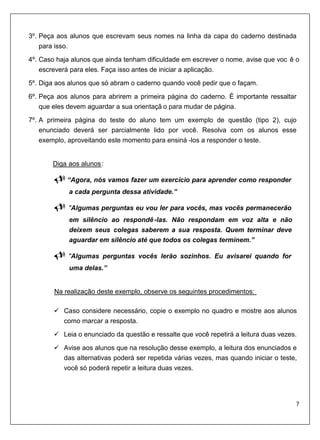3º. Peça aos alunos que escrevam seus nomes na linha da capa do caderno destinada
   para isso.
4º. Caso haja alunos que ainda tenham dificuldade em escrever o nome, avise que voc ê o
    escreverá para eles. Faça isso antes de iniciar a aplicação.
5º. Diga aos alunos que só abram o caderno quando você pedir que o façam.
6º. Peça aos alunos para abrirem a primeira página do caderno. É importante ressaltar
    que eles devem aguardar a sua orientaçã o para mudar de página.

7º. A primeira página do teste do aluno tem um exemplo de questão (tipo 2), cujo
    enunciado deverá ser parcialmente lido por você. Resolva com os alunos esse
    exemplo, aproveitando este momento para ensiná -los a responder o teste.


       U   Diga aos alunos :  U




                   “Agora, nós vamos fazer um exercício para aprender como responder
                   a cada pergunta dessa atividade.”

                   "Algumas perguntas eu vou ler para vocês, mas vocês permanecerão
                   em silêncio ao respondê -las. Não respondam em voz alta e não
                   deixem seus colegas saberem a sua resposta. Quem terminar deve
                   aguardar em silêncio até que todos os colegas terminem.”

                   "Algumas perguntas vocês lerão sozinhos. Eu avisarei quando for
                   uma delas.”


           U   Na realização deste exemplo, observe os seguintes procedimentos:

                  Caso considere necessário, copie o exemplo no quadro e mostre aos alunos
                  como marcar a resposta.
                  Leia o enunciado da questão e ressalte que você repetirá a leitura duas vezes.

                  Avise aos alunos que na resolução desse exemplo, a leitura dos enunciados e
                  das alternativas poderá ser repetida várias vezes, mas quando iniciar o teste,
                  você só poderá repetir a leitura duas vezes.
 