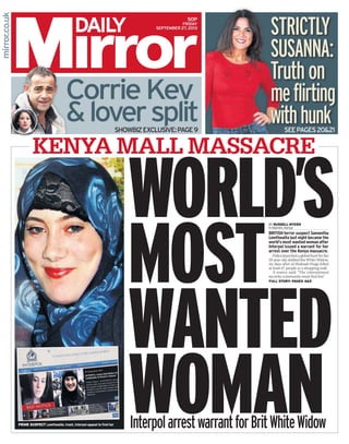 FRIDAY
SEPTEMBER 27, 2013
50p
WORLD’s
most
wanted
woman
CorrieKev
&loversplitSHOWBIZEXCLUSIVE:PAGE9 SEEPAGES20&21
KENYA MALL MASSACRE
STRICTLY
SUSANNA:
Truthon
meflirting
withhunk
InterpolarrestwarrantforBritWhiteWidowprime suspect Lewthwaite. Inset, Interpol appeal to find her
britishterrorsuspectSamantha
Lewthwaitelastnightbecamethe
world’smostwantedwomanafter
Interpol issued a warrant for her
arrest over the Kenya massacre.
Policelaunchedaglobalhuntforthe
29-year-old,dubbedtheWhiteWidow,
six days after al-Shabaab thugs killed
at least 67 people in a shopping mall.
A source said: “The international
security community must find her.”
By RUSSELL MYERS
inNairobi,Kenya
Full story: pageS 45
 