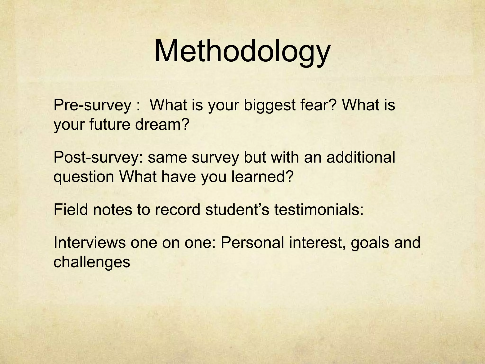 Pre-survey : What is your biggest fear? What is
your future dream?
Post-survey: same survey but with an additional
question What have you learned?
Field notes to record student’s testimonials:
Interviews one on one: Personal interest, goals and
challenges
Methodology
 