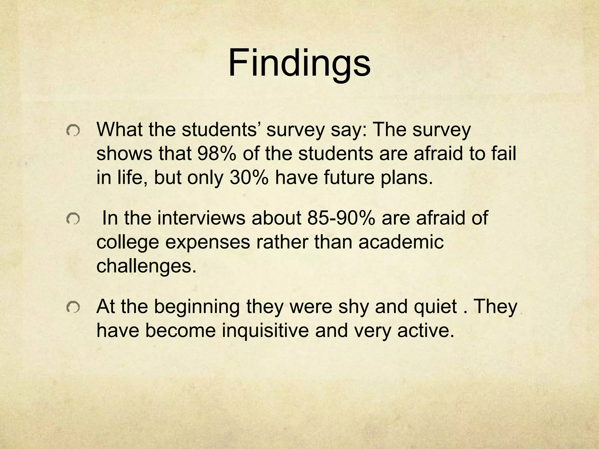 Findings
What the students’ survey say: The survey
shows that 98% of the students are afraid to fail
in life, but only 30% have future plans.
In the interviews about 85-90% are afraid of
college expenses rather than academic
challenges.
At the beginning they were shy and quiet . They
have become inquisitive and very active.
 