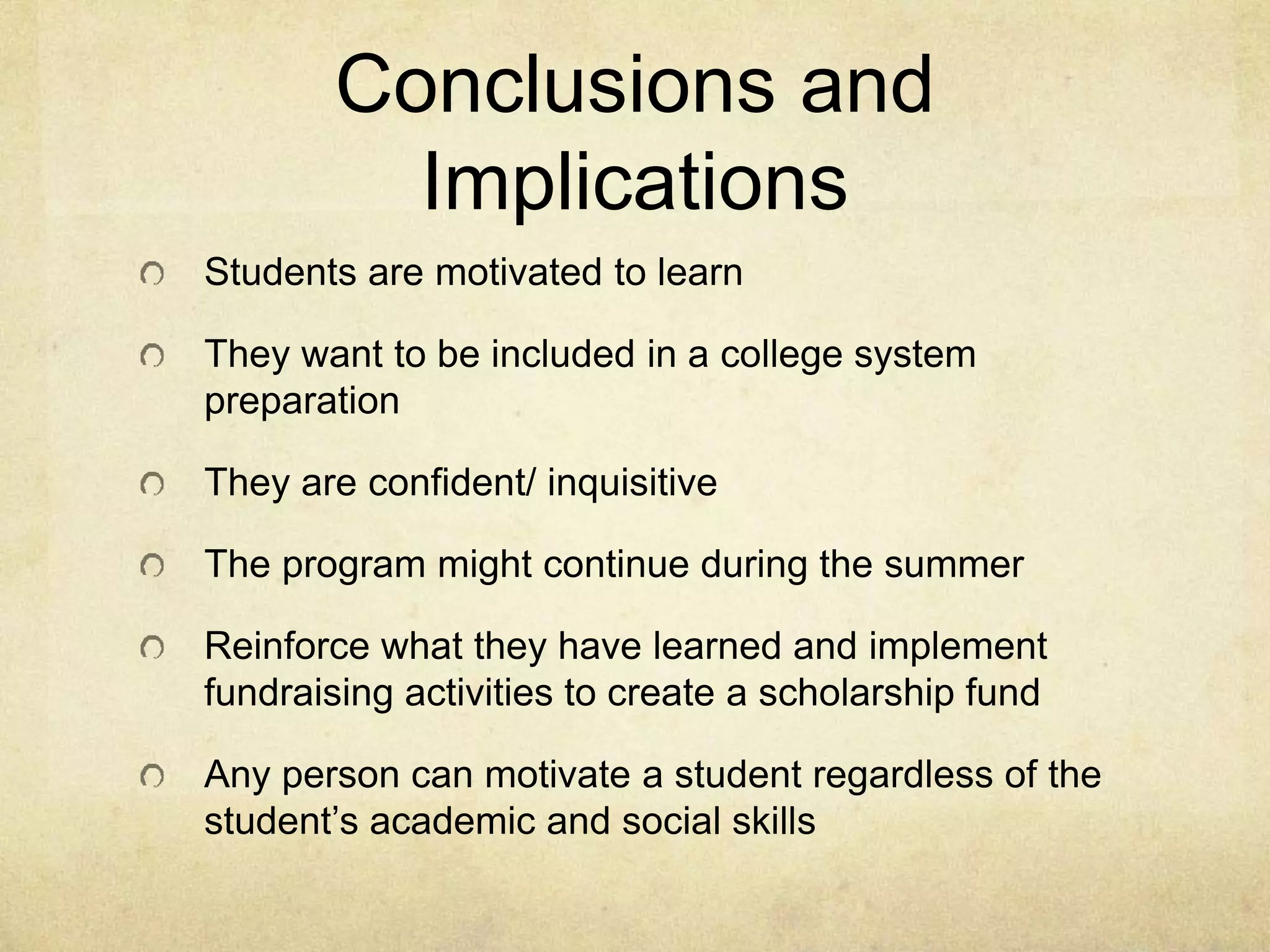 Conclusions and
Implications
Students are motivated to learn
They want to be included in a college system
preparation
They are confident/ inquisitive
The program might continue during the summer
Reinforce what they have learned and implement
fundraising activities to create a scholarship fund
Any person can motivate a student regardless of the
student’s academic and social skills
 
