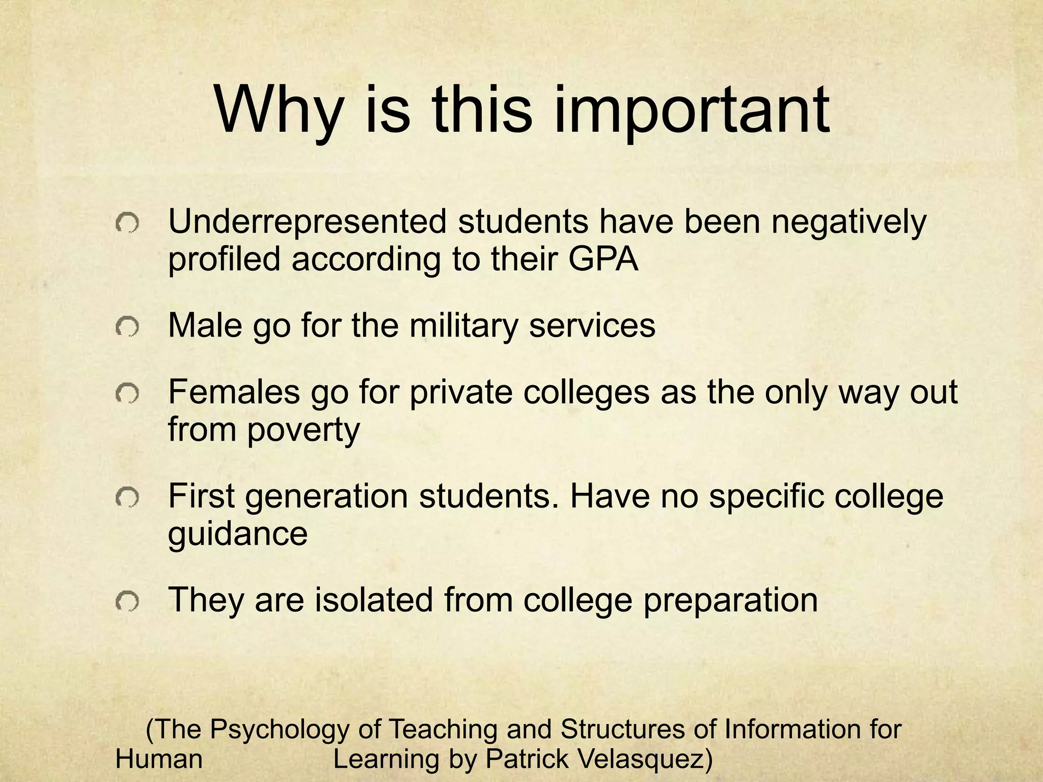 Why is this important
Underrepresented students have been negatively
profiled according to their GPA
Male go for the military services
Females go for private colleges as the only way out
from poverty
First generation students. Have no specific college
guidance
They are isolated from college preparation
(The Psychology of Teaching and Structures of Information for
Human Learning by Patrick Velasquez)
 