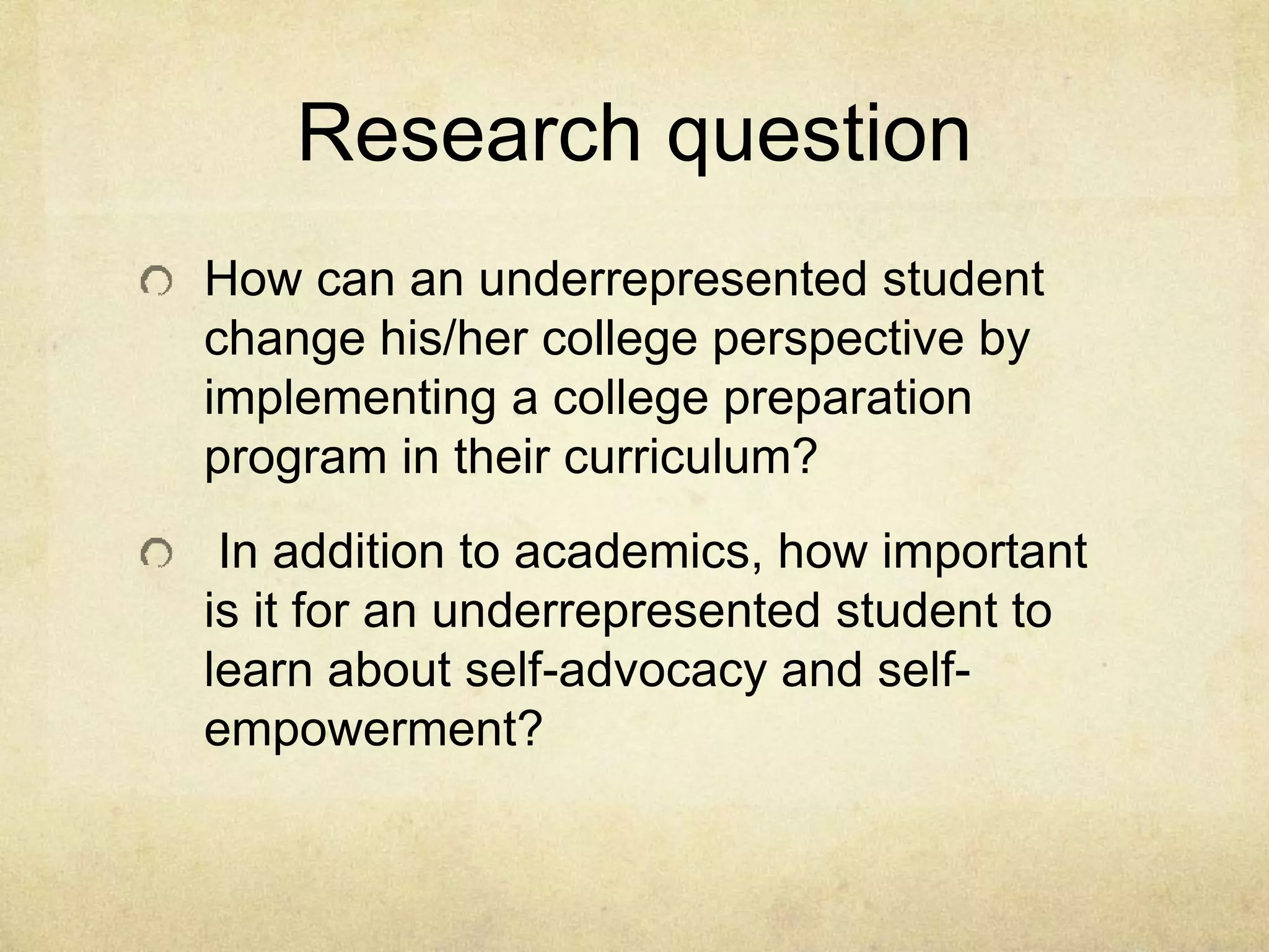 Research question
How can an underrepresented student
change his/her college perspective by
implementing a college preparation
program in their curriculum?
In addition to academics, how important
is it for an underrepresented student to
learn about self-advocacy and self-
empowerment?
 