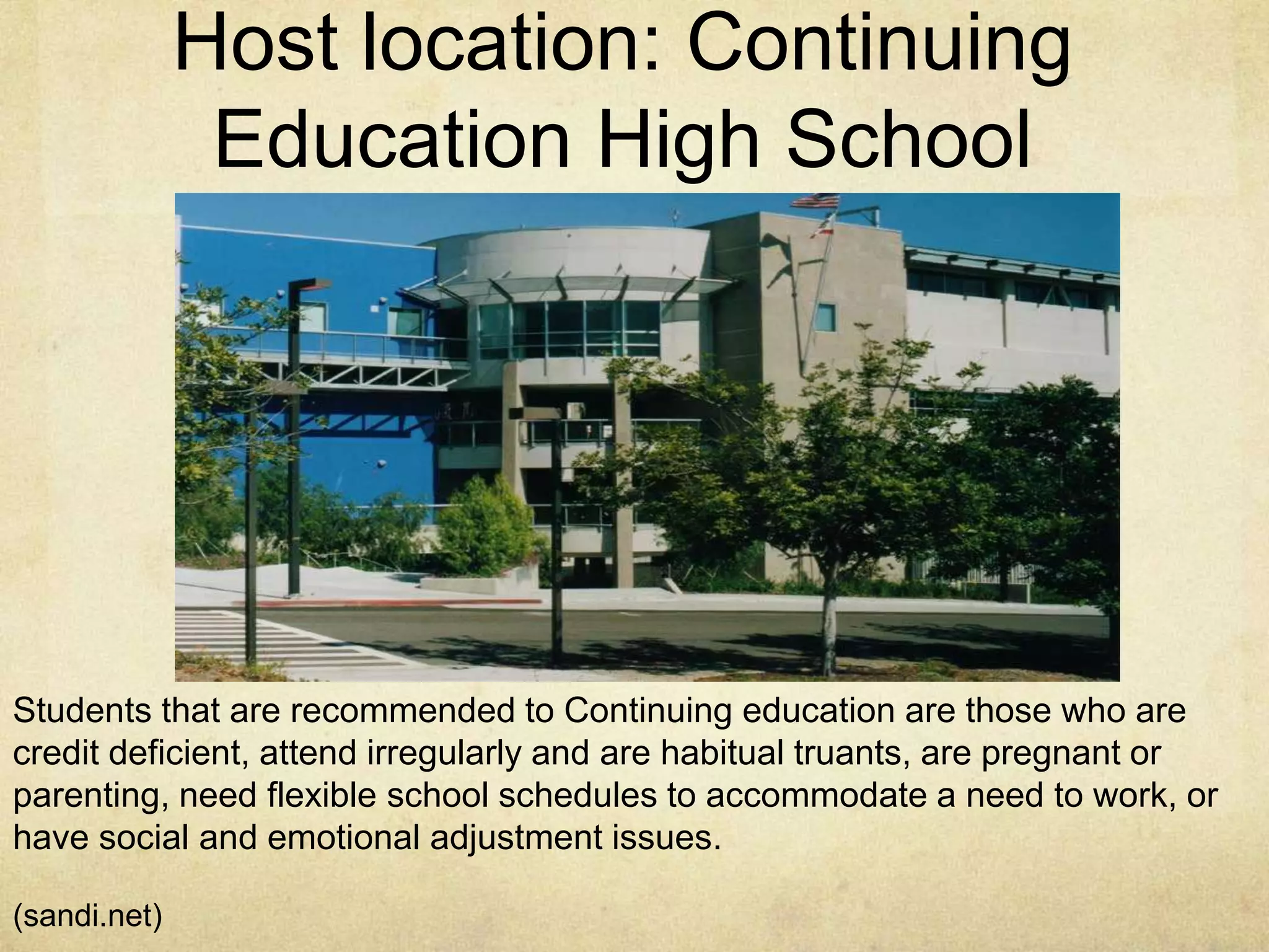 Host location: Continuing
Education High School
Students that are recommended to Continuing education are those who are
credit deficient, attend irregularly and are habitual truants, are pregnant or
parenting, need flexible school schedules to accommodate a need to work, or
have social and emotional adjustment issues.
(sandi.net)
 