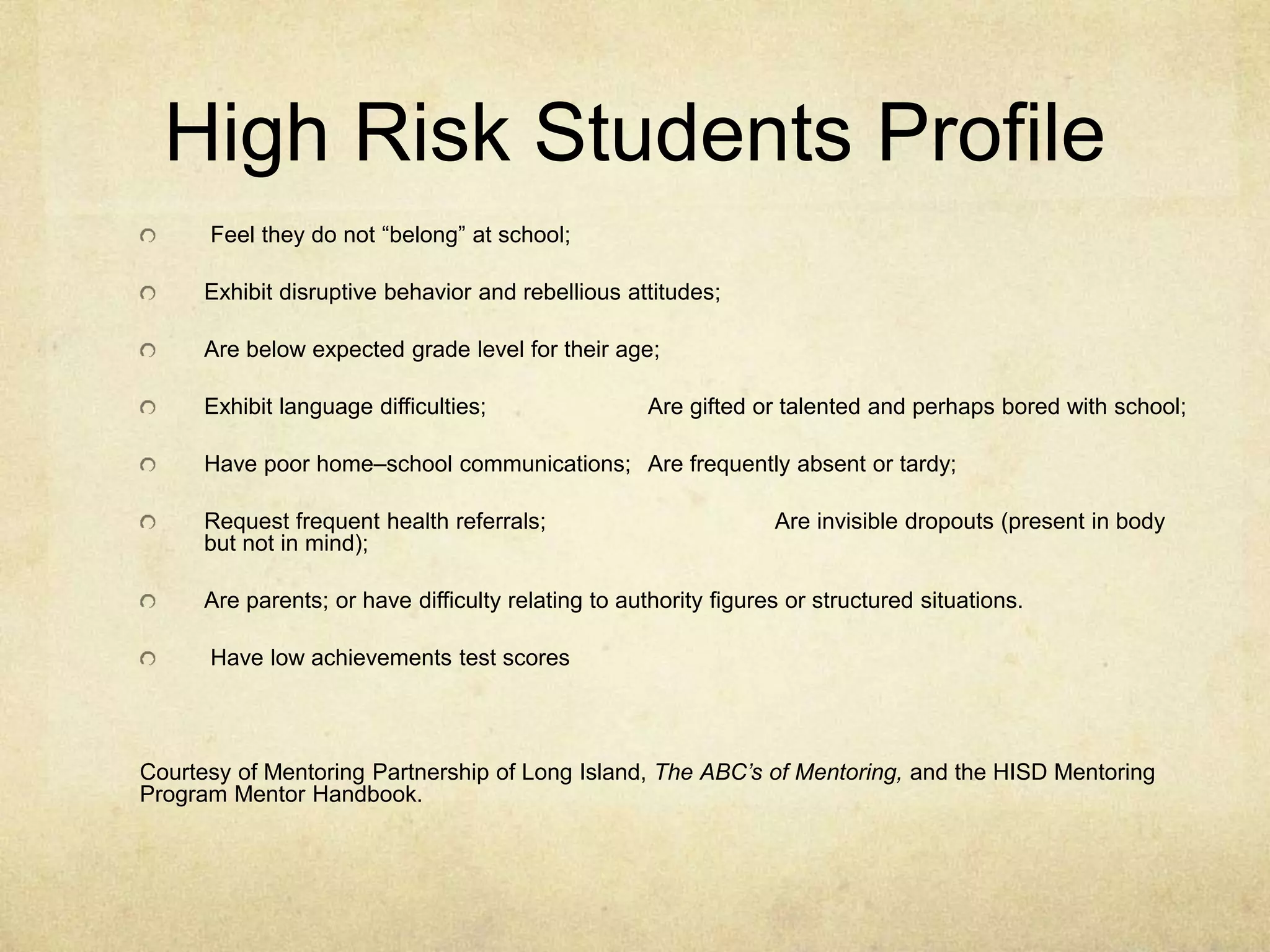High Risk Students Profile
Feel they do not “belong” at school;
Exhibit disruptive behavior and rebellious attitudes;
Are below expected grade level for their age;
Exhibit language difficulties; Are gifted or talented and perhaps bored with school;
Have poor home–school communications; Are frequently absent or tardy;
Request frequent health referrals; Are invisible dropouts (present in body
but not in mind);
Are parents; or have difficulty relating to authority figures or structured situations.
Have low achievements test scores
Courtesy of Mentoring Partnership of Long Island, The ABC’s of Mentoring, and the HISD Mentoring
Program Mentor Handbook.
 