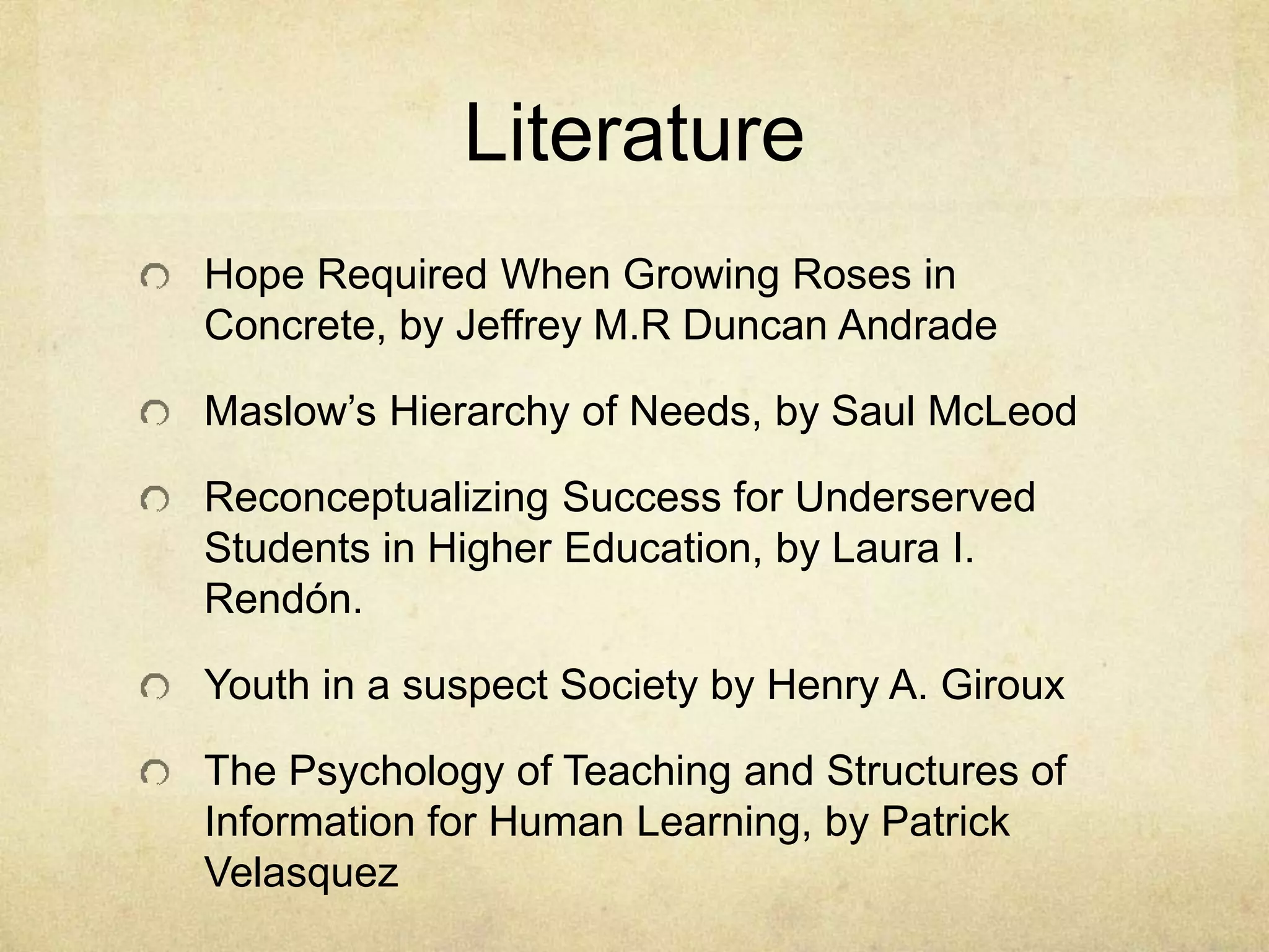 Literature
Hope Required When Growing Roses in
Concrete, by Jeffrey M.R Duncan Andrade
Maslow’s Hierarchy of Needs, by Saul McLeod
Reconceptualizing Success for Underserved
Students in Higher Education, by Laura I.
Rendón.
Youth in a suspect Society by Henry A. Giroux
The Psychology of Teaching and Structures of
Information for Human Learning, by Patrick
Velasquez
 