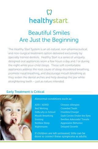 Beautiful Smiles
Are Just the Beginning
The Healthy Start System is an all-natural, non-pharmaceutical,
and non-surgical treatment option delivered exclusively by
specially trained dentists. Healthy Start is a series of uniquely
designed oral appliances worn a few hours a day and / or during
the night while your child sleeps. These soft comfortable
appliances address the root cause of sleep disordered breathing,
promote nasal breathing, and discourage mouth breathing as
they widen the dental arches and help develop the jaw while
straightening teeth – just as nature intended.
Abnormal conditions such as:
Early Treatment is Critical
If children are left untreated, little can be
done to correct these symptoms as adults.
ADD / ADHD
Bed Wetting
Difficulty in School
Mouth Breathing
Snoring
Restless Sleep
Nightmares
Chronic Allergies
Crowded Teeth
Overbite/Overjet
Dark Circles Under the Eyes
Swollen Adenoids/ Tonsils
Aggressive Behavior
Delayed Growth
 