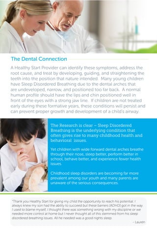A Healthy Start Provider can identify these symptoms, address the
root cause, and treat by developing, guiding, and straightening the
teeth into the position that nature intended. Many young children
have Sleep Disordered Breathing due to the dental arches that
are undeveloped, narrow, and positioned too far back. A normal
human profile should have the lips and chin positioned well in
front of the eyes with a strong jaw line. If children are not treated
early during these formative years, these conditions will persist and
can prevent proper growth and development of a child’s airway.
The Dental Connection
“Thank you Healthy Start for giving my child the opportunity to reach his potential. I
always knew my son had the ability to succeed but these barriers [ADHD] got in the way.
I used to blame myself, I thought there was something wrong with my discipline or we
needed more control at home but I never thought all of this stemmed from his sleep
disordered breathing issues. All he needed was a good nights sleep.
- Lauren
The Research is clear – Sleep Disordered
Breathing is the underlying condition that
often gives rise to many childhood health and
behavioral issues.
Yet children with wide forward dental arches breathe
through their nose, sleep better, perform better in
school, behave better, and experience fewer health
issues.
Childhood sleep disorders are becoming far more
prevalent among our youth and many parents are
unaware of the serious consequences.
 