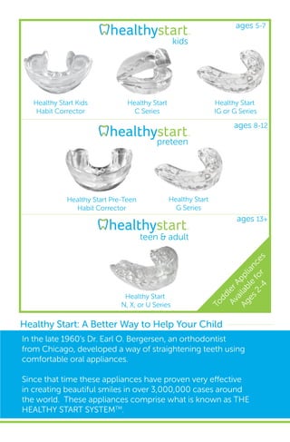 Healthy Start: A Better Way to Help Your Child
In the late 1960’s Dr. Earl O. Bergersen, an orthodontist
from Chicago, developed a way of straightening teeth using
comfortable oral appliances.
Since that time these appliances have proven very effective
in creating beautiful smiles in over 3,000,000 cases around
the world. These appliances comprise what is known as THE
HEALTHY START SYSTEMTM
.
Healthy Start
N, X, or U Series
kids
Healthy Start Kids
Habit Corrector
Healthy Start
C Series
Healthy Start
IG or G Series
Healthy Start Pre-Teen
Habit Corrector
Healthy Start
G Series
preteen
teen & adult
ToddlerAppliances
Available
for
Ages2-4
ages 5-7
ages 8-12
ages 13+
 
