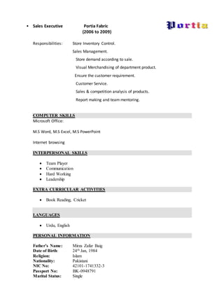 • Sales Executive Portia Fabric
(2006 to 2009)
Responsibilities: Store Inventory Control.
Sales Management.
Store demand according to sale.
Visual Merchandising of department product.
Ensure the customer requirement.
Customer Service.
Sales & competition analysis of products.
Report making and team mentoring.
COMPUTER SKILLS
Microsoft Office:
M.S Word, M.S Excel, M.S PowerPoint
Internet browsing
INTERPERSONAL SKILLS
 Team Player
 Communication
 Hard Working
 Leadership
EXTRA CURRICULAR ACTIVITIES
 Book Reading, Cricket
LANGUAGES
 Urdu, English
PERSONAL INFORMATION
Father’s Name: Mirza Zafar Baig
Date of Birth: 24th Jan, 1984
Religion: Islam
Nationality: Pakistani
NIC No: 42101-1741332-3
Passport No: BK-0948791
Marital Status: Single
 