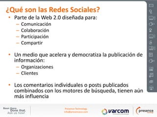 ¿Qué son las Redes Sociales?
• Parte de la Web 2.0 diseñada para:
   –   Comunicación
   –   Colaboración
   –   Participación
   –   Compartir

• Un medio que acelera y democratiza la publicación de
  información:
   – Organizaciones
   – Clientes

• Los comentarios individuales o posts publicados
  combinados con los motores de búsqueda, tienen aún
  más influencia
                        Presence Technology
                       info@presenceco.com
 