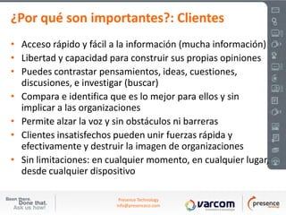 ¿Por qué son importantes?: Clientes
• Acceso rápido y fácil a la información (mucha información)
• Libertad y capacidad para construir sus propias opiniones
• Puedes contrastar pensamientos, ideas, cuestiones,
  discusiones, e investigar (buscar)
• Compara e identifica que es lo mejor para ellos y sin
  implicar a las organizaciones
• Permite alzar la voz y sin obstáculos ni barreras
• Clientes insatisfechos pueden unir fuerzas rápida y
  efectivamente y destruir la imagen de organizaciones
• Sin limitaciones: en cualquier momento, en cualquier lugar,
  desde cualquier dispositivo

                          Presence Technology
                         info@presenceco.com
 