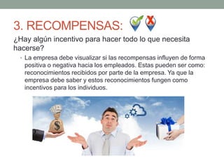 3. RECOMPENSAS:
¿Hay algún incentivo para hacer todo lo que necesita
hacerse?
• La empresa debe visualizar si las recompensas influyen de forma
positiva o negativa hacia los empleados. Estas pueden ser como:
reconocimientos recibidos por parte de la empresa. Ya que la
empresa debe saber y estos reconocimientos fungen como
incentivos para los individuos.
 