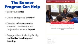 The Bonner
Program Can Help
• Build your center
• Create and spread a culture
• Develop infrastructure for
sustained partnerships and
projects that result in impact
• Engage others, including faculty,
in effective teaching and
learning
 