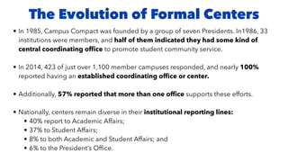The Evolution of Formal Centers
• In 1985, Campus Compact was founded by a group of seven Presidents. In1986, 33
institutions were members, and half of them indicated they had some kind of
central coordinating of
fi
ce to promote student community service.
• In 2014, 423 of just over 1,100 member campuses responded, and nearly 100%
reported having an established coordinating of
fi
ce or center.
• Additionally, 57% reported that more than one of
fi
ce supports these efforts.
• Nationally, centers remain diverse in their institutional reporting lines:
• 40% report to Academic Affairs;
• 37% to Student Affairs;
• 8% to both Academic and Student Affairs; and
• 6% to the President’s Of
fi
ce.
 