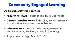 Up to $25,000 this year for:
• Faculty Fellow(s): partner and build your team
• Course Development: FYE, CBR, policy research,
social action, capstone - tie to Bonner
• Infrastructure: course designator, assessment,
make the case, tracking, strategic planning
• Apply now through March 2025
Community Engaged Learning
 