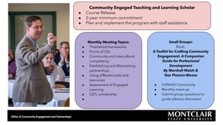 Monthly Meeting Topics:
● Theoretical frameworks
● Forms of CEL
● Community and intercultural
competency
● Establishing and Maintaining
partnerships
● Using different tools and
resources
● Assessment of Engaged
Learning
● CETL scholarship
●
Small Groups:
Book:
A Toolkit for Crafting Community
Engagement: A Companion
Guide for Professional
Development
By Marshall Welch &
Star Plaxton-Moore
● CANVAS Community
● Monthly meet-up
● Submit group questions to
guide plenary discussion
Community Engaged Teaching and Learning Scholar
● Course Release
● 2-year minimum commitment
● Plan and implement the program with staff assistance
 