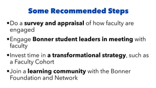 •Do a survey and appraisal of how faculty are
engaged
•Engage Bonner student leaders in meeting with
faculty
•Invest time in a transformational strategy, such as
a Faculty Cohort
•Join a learning community with the Bonner
Foundation and Network
Some Recommended Steps
 