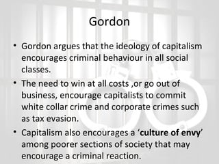 Gordon
• Gordon argues that the ideology of capitalism
encourages criminal behaviour in all social
classes.
• The need to win at all costs ,or go out of
business, encourage capitalists to commit
white collar crime and corporate crimes such
as tax evasion.
• Capitalism also encourages a ‘culture of envy’
among poorer sections of society that may
encourage a criminal reaction.

 