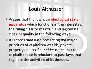 Louis Althusser
• Argues that the law is an ideological state
apparatus which functions in the interests of
the ruling class to maintain and legitimate
class inequality in the following ways:
1.It is concerned with protecting the major
priorities of capitalism wealth, private
property and profit. Snider notes that the
capitalist state is reluctant to pass laws that
regulate the activities of businesses.

 