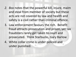 2. Box notes that the powerful kill, injure, maim
and steal from member of society but these
acts are not covered by law and health and
safety is a civil rather than criminal offence.
3. Law enforcement favours the rich. Benefit
fraud attracts prosecution and prison, yet tax
fraudsters rarely get taken to court and
prosecuted. Think Starbucks, Gary Barlow
4. White collar crime is under policed and
under punished.

 