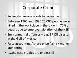 Corporate Crime
• Selling dangerous goods to consumers
• Between 1965 and 1995 25,000 people were
killed in the workplace in the UK with 70% of
deaths due to employer violation of the HSE
• Environmental offences – e.g. BP Oil disaster
in the Gulf of Mexico
• False accounting / share price fixing / money
laundering
• .....the case studies are endless!!!

 