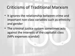 Criticisms of Traditional Marxism
• It ignores the relationship between crime and
important non-class variables such as ethnicity
and gender
• The criminal justice system sometimes acts
against the interests of the capitalist class
(MPs expenses scandal)

 