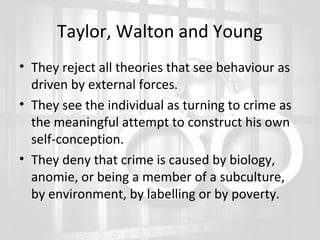 Taylor, Walton and Young
• They reject all theories that see behaviour as
driven by external forces.
• They see the individual as turning to crime as
the meaningful attempt to construct his own
self-conception.
• They deny that crime is caused by biology,
anomie, or being a member of a subculture,
by environment, by labelling or by poverty.

 