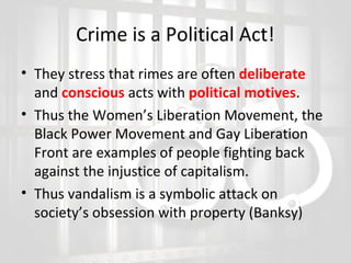 Crime is a Political Act!
• They stress that rimes are often deliberate
and conscious acts with political motives.
• Thus the Women’s Liberation Movement, the
Black Power Movement and Gay Liberation
Front are examples of people fighting back
against the injustice of capitalism.
• Thus vandalism is a symbolic attack on
society’s obsession with property (Banksy)

 
