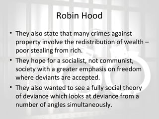 Robin Hood
• They also state that many crimes against
property involve the redistribution of wealth –
poor stealing from rich.
• They hope for a socialist, not communist,
society with a greater emphasis on freedom
where deviants are accepted.
• They also wanted to see a fully social theory
of deviance which looks at deviance from a
number of angles simultaneously.

 