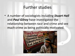 Further studies
• A number of sociologists including Stuart Hall
and Paul Gilroy have investigated the
relationship between race and crime and see
much crime as being politically motivated.

 