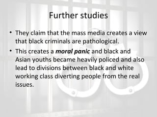 Further studies
• They claim that the mass media creates a view
that black criminals are pathological.
• This creates a moral panic and black and
Asian youths became heavily policed and also
lead to divisions between black and white
working class diverting people from the real
issues.

 