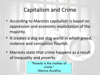 Capitalism and Crime
• According to Marxists capitalism is based on
oppression and economic exploitation of the
majority.
• It creates a dog eat dog world in which greed,
violence and corruption flourish.
• Marxists state that crime happens as a result
of inequality and poverty.

 