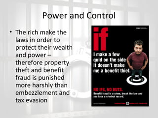 Power and Control
• The rich make the
laws in order to
protect their wealth
and power –
therefore property
theft and benefit
fraud is punished
more harshly than
embezzlement and
tax evasion

 