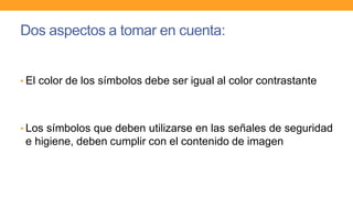 Dos aspectos a tomar en cuenta:
• El color de los símbolos debe ser igual al color contrastante
• Los símbolos que deben utilizarse en las señales de seguridad
e higiene, deben cumplir con el contenido de imagen
 