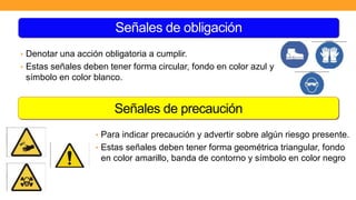 Señales de precaución
• Denotar una acción obligatoria a cumplir.
• Estas señales deben tener forma circular, fondo en color azul y
símbolo en color blanco.
• Para indicar precaución y advertir sobre algún riesgo presente.
• Estas señales deben tener forma geométrica triangular, fondo
en color amarillo, banda de contorno y símbolo en color negro
Señales de obligación
 