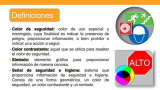 Definiciones
• Color de seguridad: color de uso especial y
restringido, cuya finalidad es indicar la presencia de
peligro, proporcionar información, o bien prohibir o
indicar una acción a seguir.
• Color contrastante: aquel que se utiliza para resaltar
el color de seguridad.
• Símbolo: elemento gráfico para proporcionar
información de manera concisa.
• Señal de seguridad e higiene: sistema que
proporciona información de seguridad e higiene.
Consta de una forma geométrica, un color de
seguridad, un color contrastante y un símbolo.
 