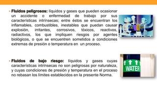 • Fluidos peligrosos: líquidos y gases que pueden ocasionar
un accidente o enfermedad de trabajo por sus
características intrínsecas; entre éstos se encuentran los
inflamables, combustibles, inestables que puedan causar
explosión, irritantes, corrosivos, tóxicos, reactivos,
radiactivos, los que impliquen riesgos por agentes
biológicos, o que se encuentren sometidos a condiciones
extremas de presión o temperatura en un proceso.
• Fluidos de bajo riesgo: líquidos y gases cuyas
características intrínsecas no son peligrosas por naturaleza,
y cuyas condiciones de presión y temperatura en el proceso
no rebasan los límites establecidos en la presente Norma.
 