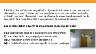 5.4 Ubicar las señales de seguridad e higiene de tal manera que puedan ser
observadas e interpretadas por los trabajadores a los que están destinadas,
evitando que sean obstruidas o que la eficacia de éstas sea disminuida por la
saturación de avisos diferentes a la prevención de riesgos de trabajo.
Las señales deben advertir oportunamente al observador sobre:
i) La ubicación de equipos o instalaciones de emergencia;
ii) La existencia de riesgos o peligros, en su caso;
iii) La realización de una acción obligatoria, o
iv) La prohibición de un acto susceptible de causar un riesgo.
 