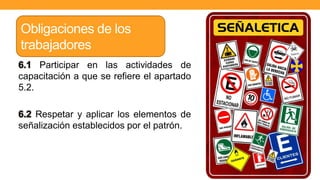 6.1 Participar en las actividades de
capacitación a que se refiere el apartado
5.2.
6.2 Respetar y aplicar los elementos de
señalización establecidos por el patrón.
Obligaciones de los
trabajadores
 