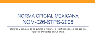 NORMA OFICIAL MEXICANA
NOM-026-STPS-2008
Colores y señales de seguridad e higiene, e identificación de riesgos por
fluidos conducidos en tuberías.
 