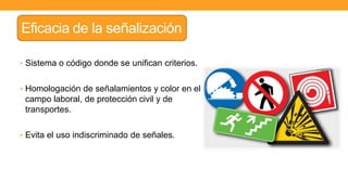 Eficacia de la señalización
• Sistema o código donde se unifican criterios.
• Homologación de señalamientos y color en el
campo laboral, de protección civil y de
transportes.
• Evita el uso indiscriminado de señales.
 