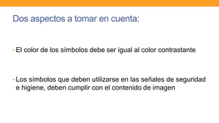 Dos aspectos a tomar en cuenta:
• El color de los símbolos debe ser igual al color contrastante
• Los símbolos que deben utilizarse en las señales de seguridad
e higiene, deben cumplir con el contenido de imagen
 