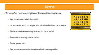 Textos
• Toda señal puede complementarse utilizando texto.
• Ser un refuerzo a la información
• La altura del texto no mayor a la mitad de la altura de la señal
• El ancho de texto no mayor al ancho de la señal
• Estar ubicado abajo de la señal
• Breve y concreto
• Ser en color contrastante sobre el color de seguridad
 
