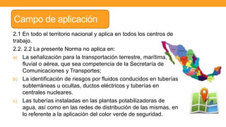 Campo de aplicación
2.1 En todo el territorio nacional y aplica en todos los centros de
trabajo.
2.2. 2.2 La presente Norma no aplica en:
a) La señalización para la transportación terrestre, marítima,
fluvial o aérea, que sea competencia de la Secretaría de
Comunicaciones y Transportes;
b) La identificación de riesgos por fluidos conducidos en tuberías
subterráneas u ocultas, ductos eléctricos y tuberías en
centrales nucleares.
c) Las tuberías instaladas en las plantas potabilizadoras de
agua, así como en las redes de distribución de las mismas, en
lo referente a la aplicación del color verde de seguridad.
 