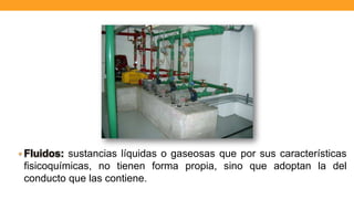 • Fluidos: sustancias líquidas o gaseosas que por sus características
fisicoquímicas, no tienen forma propia, sino que adoptan la del
conducto que las contiene.
 